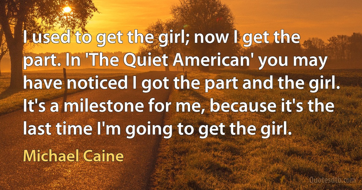 I used to get the girl; now I get the part. In 'The Quiet American' you may have noticed I got the part and the girl. It's a milestone for me, because it's the last time I'm going to get the girl. (Michael Caine)