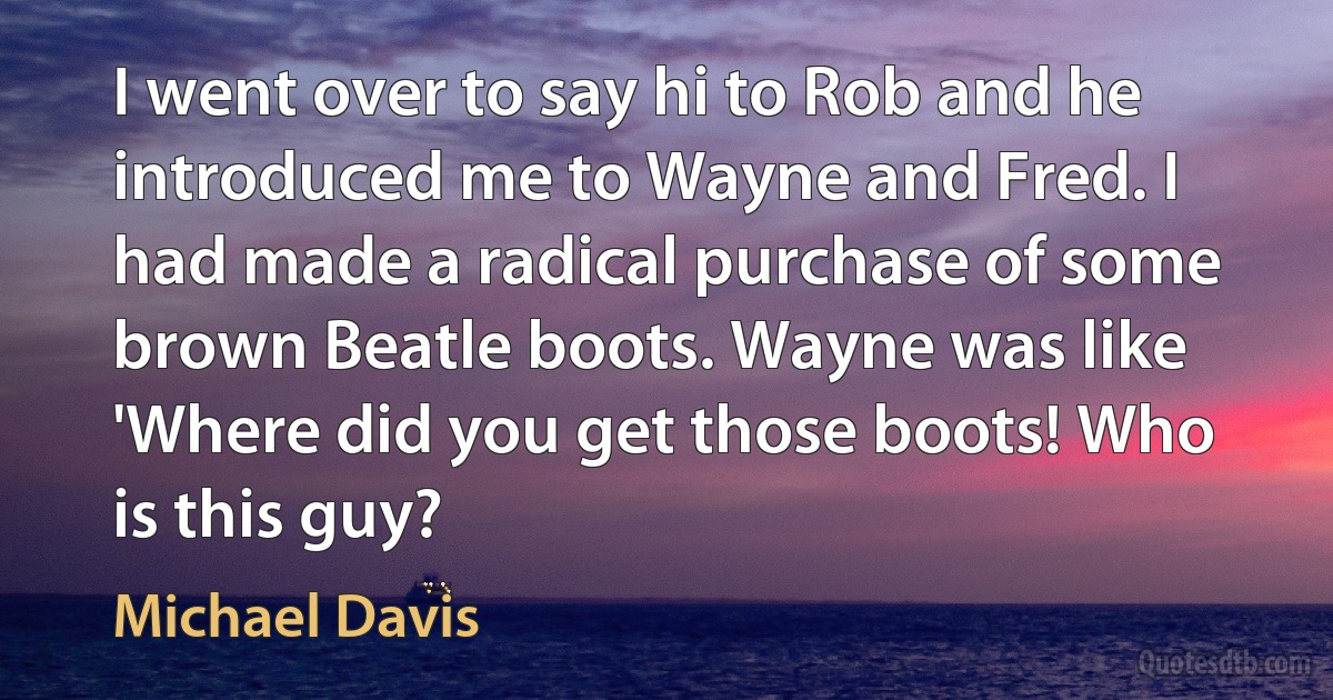 I went over to say hi to Rob and he introduced me to Wayne and Fred. I had made a radical purchase of some brown Beatle boots. Wayne was like 'Where did you get those boots! Who is this guy? (Michael Davis)