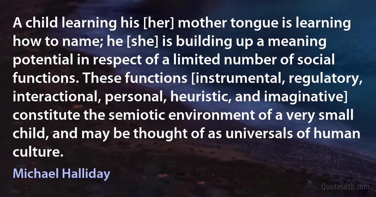 A child learning his [her] mother tongue is learning how to name; he [she] is building up a meaning potential in respect of a limited number of social functions. These functions [instrumental, regulatory, interactional, personal, heuristic, and imaginative] constitute the semiotic environment of a very small child, and may be thought of as universals of human culture. (Michael Halliday)