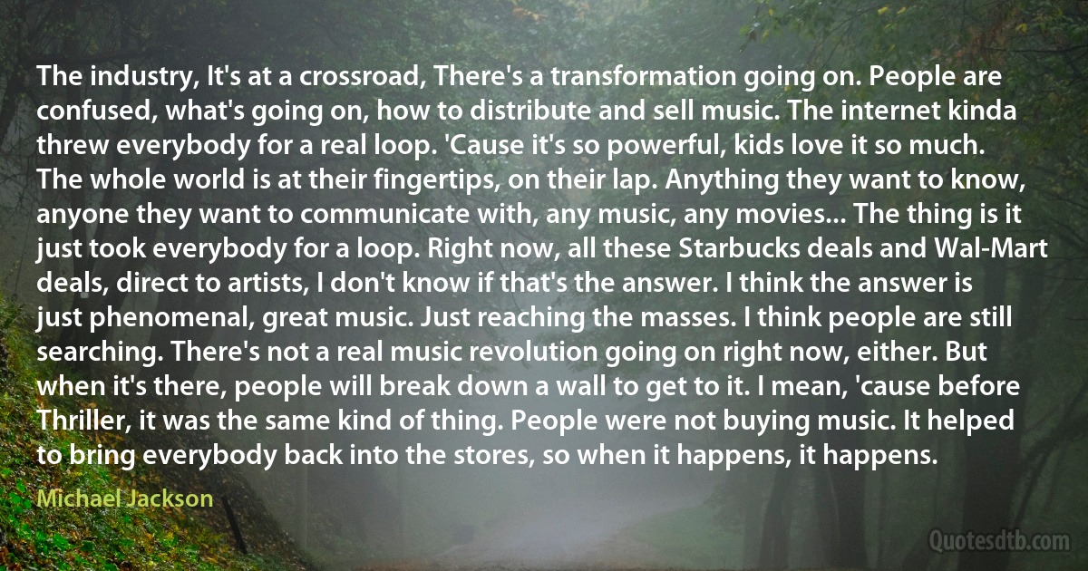 The industry, It's at a crossroad, There's a transformation going on. People are confused, what's going on, how to distribute and sell music. The internet kinda threw everybody for a real loop. 'Cause it's so powerful, kids love it so much. The whole world is at their fingertips, on their lap. Anything they want to know, anyone they want to communicate with, any music, any movies... The thing is it just took everybody for a loop. Right now, all these Starbucks deals and Wal-Mart deals, direct to artists, I don't know if that's the answer. I think the answer is just phenomenal, great music. Just reaching the masses. I think people are still searching. There's not a real music revolution going on right now, either. But when it's there, people will break down a wall to get to it. I mean, 'cause before Thriller, it was the same kind of thing. People were not buying music. It helped to bring everybody back into the stores, so when it happens, it happens. (Michael Jackson)