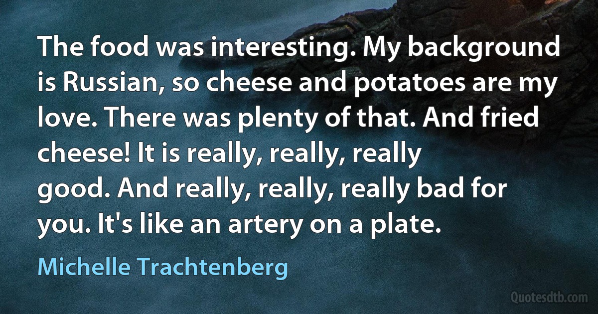 The food was interesting. My background is Russian, so cheese and potatoes are my love. There was plenty of that. And fried cheese! It is really, really, really good. And really, really, really bad for you. It's like an artery on a plate. (Michelle Trachtenberg)