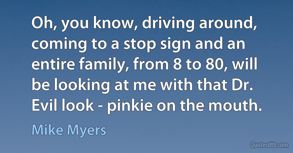 Oh, you know, driving around, coming to a stop sign and an entire family, from 8 to 80, will be looking at me with that Dr. Evil look - pinkie on the mouth. (Mike Myers)