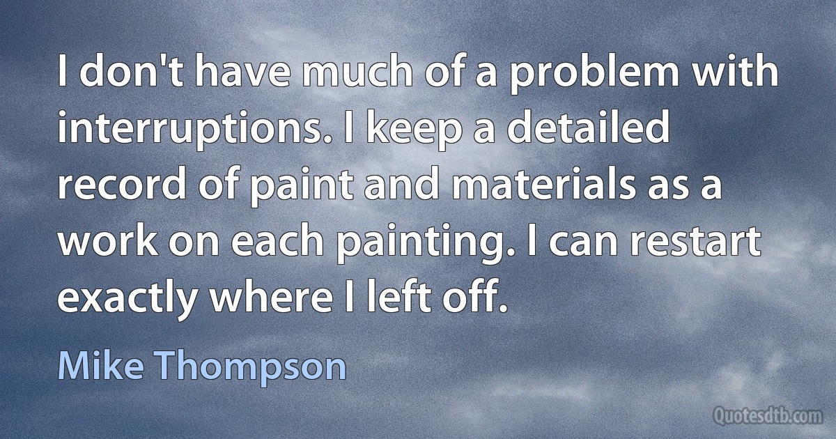 I don't have much of a problem with interruptions. I keep a detailed record of paint and materials as a work on each painting. I can restart exactly where I left off. (Mike Thompson)