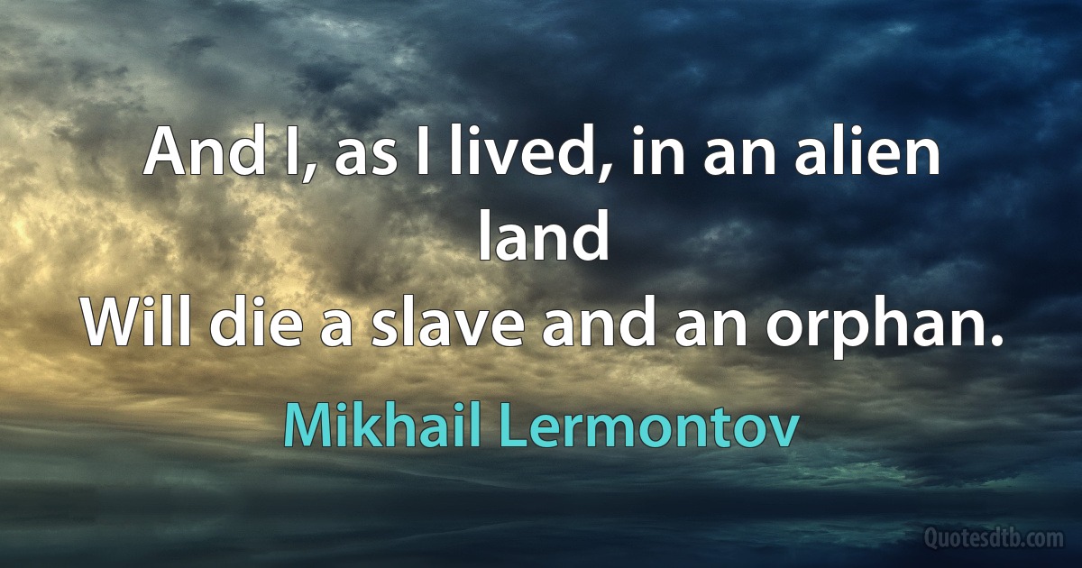 And I, as I lived, in an alien land
Will die a slave and an orphan. (Mikhail Lermontov)