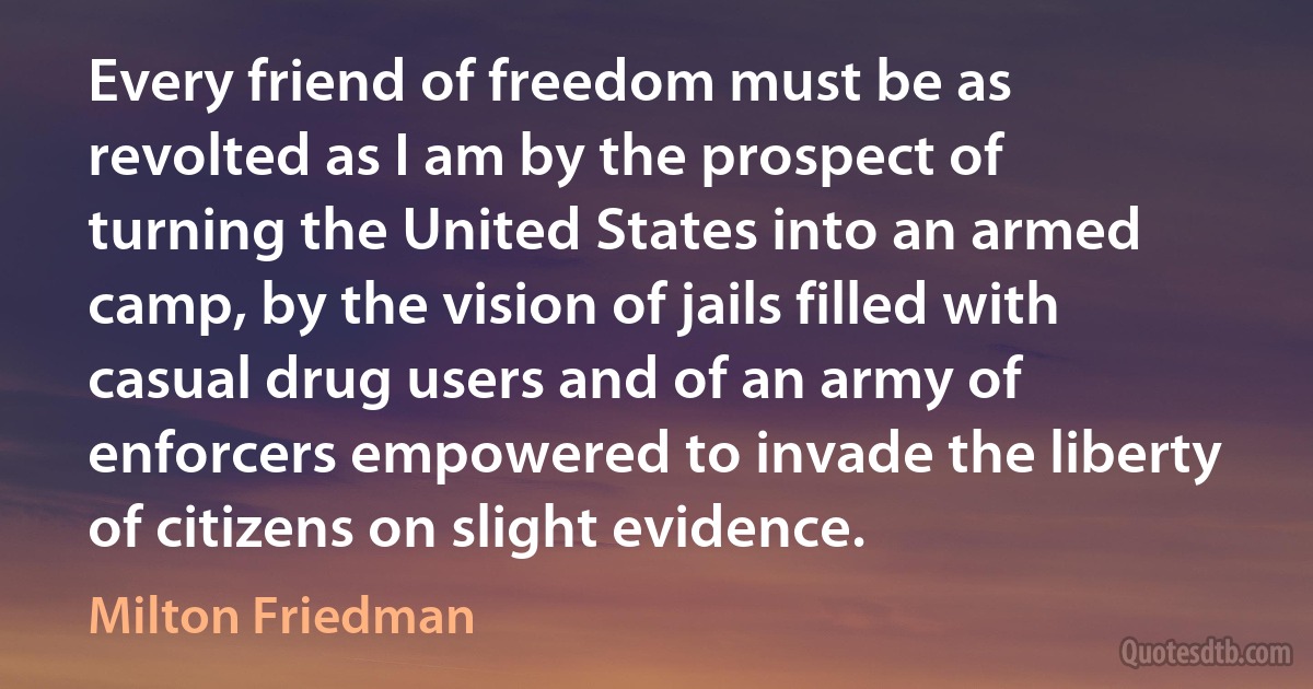 Every friend of freedom must be as revolted as I am by the prospect of turning the United States into an armed camp, by the vision of jails filled with casual drug users and of an army of enforcers empowered to invade the liberty of citizens on slight evidence. (Milton Friedman)