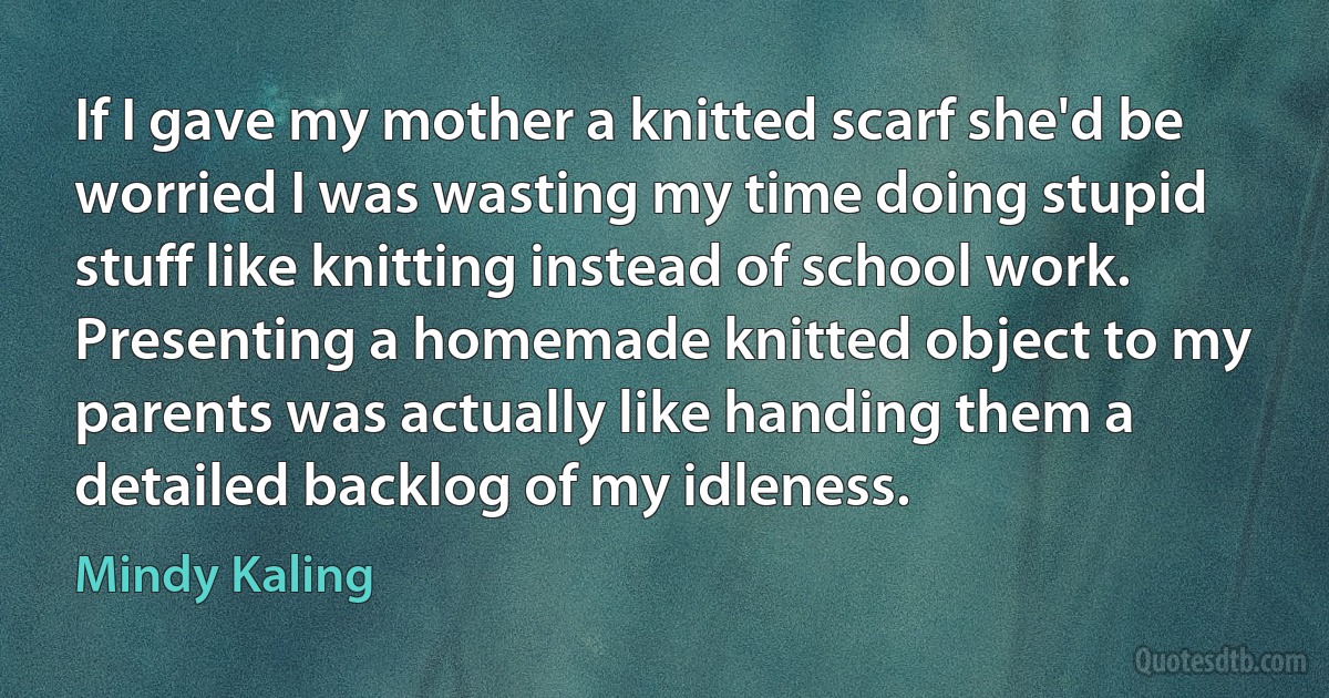 If I gave my mother a knitted scarf she'd be worried I was wasting my time doing stupid stuff like knitting instead of school work. Presenting a homemade knitted object to my parents was actually like handing them a detailed backlog of my idleness. (Mindy Kaling)