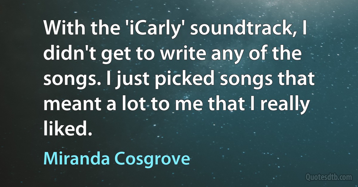 With the 'iCarly' soundtrack, I didn't get to write any of the songs. I just picked songs that meant a lot to me that I really liked. (Miranda Cosgrove)