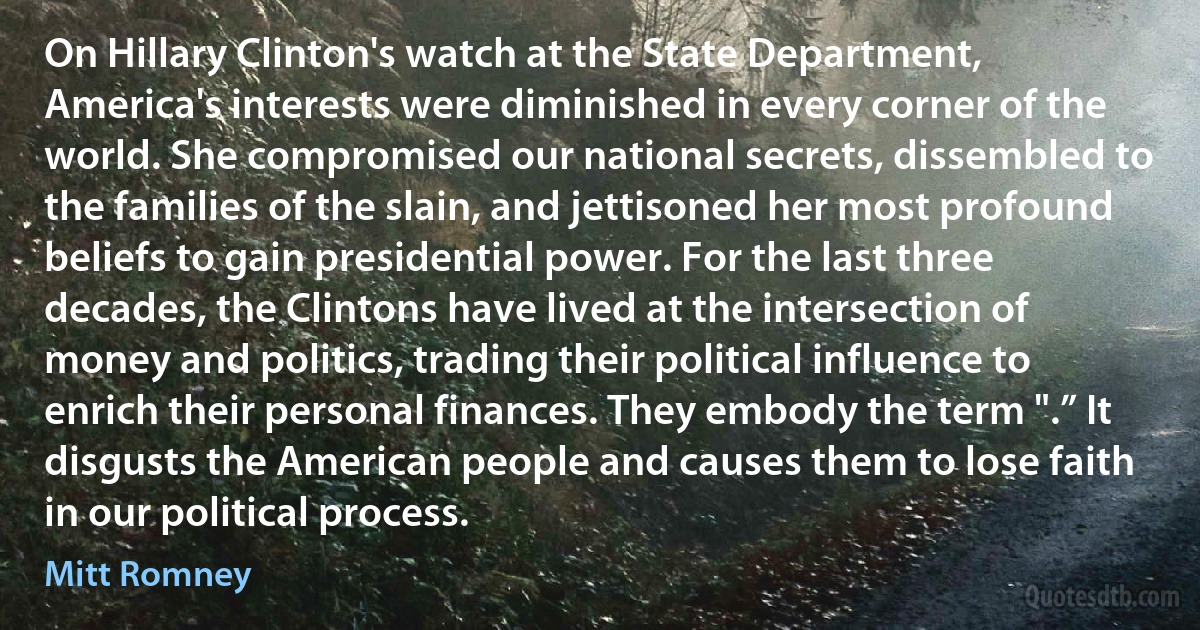 On Hillary Clinton's watch at the State Department, America's interests were diminished in every corner of the world. She compromised our national secrets, dissembled to the families of the slain, and jettisoned her most profound beliefs to gain presidential power. For the last three decades, the Clintons have lived at the intersection of money and politics, trading their political influence to enrich their personal finances. They embody the term ".” It disgusts the American people and causes them to lose faith in our political process. (Mitt Romney)