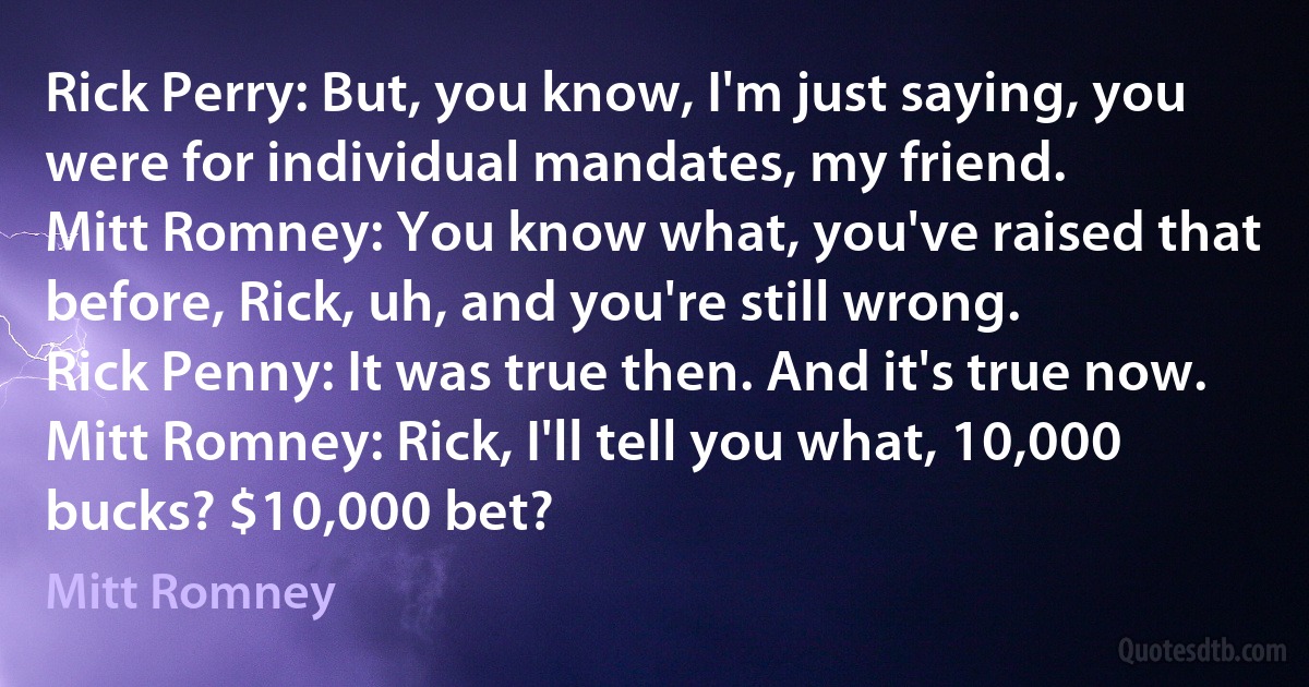 Rick Perry: But, you know, I'm just saying, you were for individual mandates, my friend.
Mitt Romney: You know what, you've raised that before, Rick, uh, and you're still wrong.
Rick Penny: It was true then. And it's true now.
Mitt Romney: Rick, I'll tell you what, 10,000 bucks? $10,000 bet? (Mitt Romney)