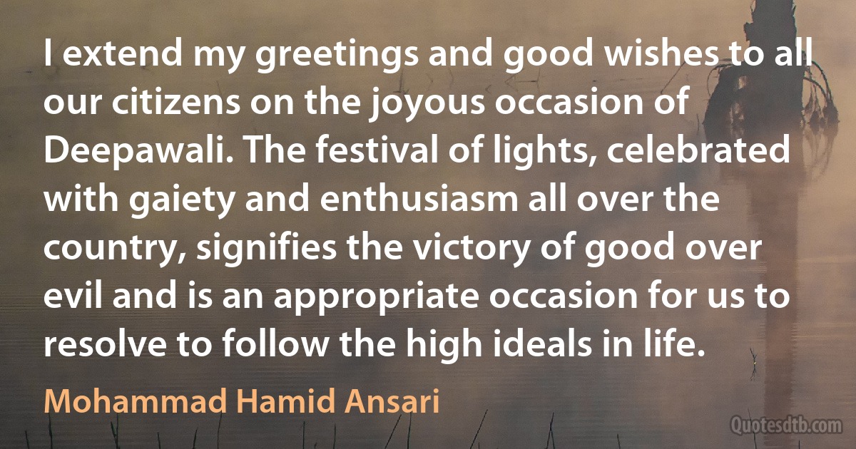 I extend my greetings and good wishes to all our citizens on the joyous occasion of Deepawali. The festival of lights, celebrated with gaiety and enthusiasm all over the country, signifies the victory of good over evil and is an appropriate occasion for us to resolve to follow the high ideals in life. (Mohammad Hamid Ansari)