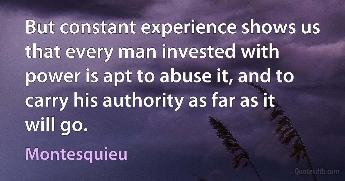 But constant experience shows us that every man invested with power is apt to abuse it, and to carry his authority as far as it will go. (Montesquieu)