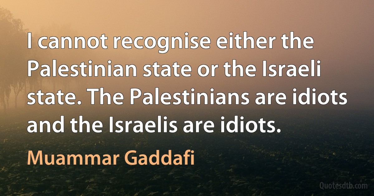 I cannot recognise either the Palestinian state or the Israeli state. The Palestinians are idiots and the Israelis are idiots. (Muammar Gaddafi)