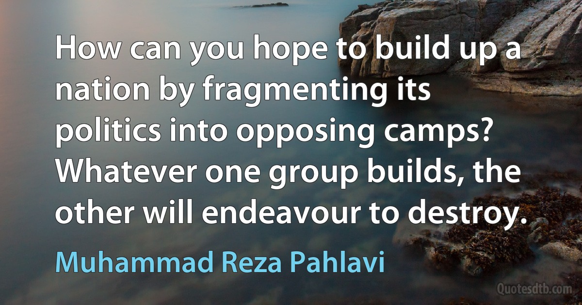 How can you hope to build up a nation by fragmenting its politics into opposing camps? Whatever one group builds, the other will endeavour to destroy. (Muhammad Reza Pahlavi)