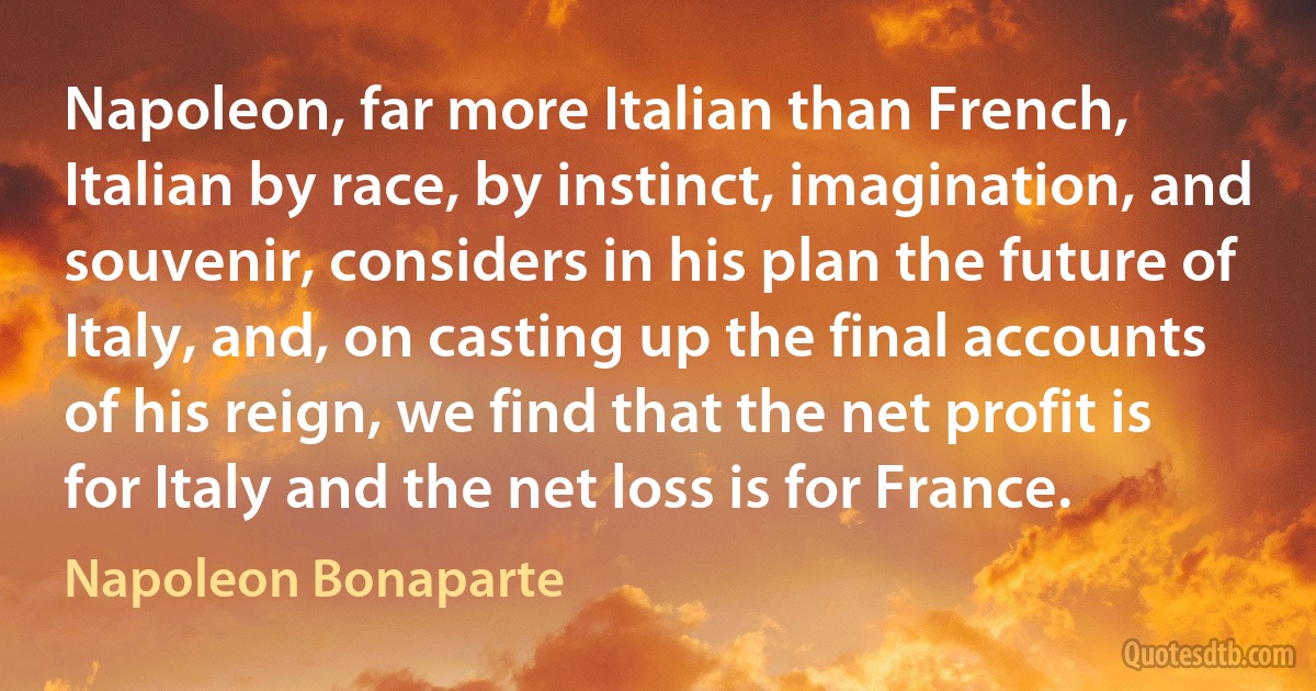 Napoleon, far more Italian than French, Italian by race, by instinct, imagination, and souvenir, considers in his plan the future of Italy, and, on casting up the final accounts of his reign, we find that the net profit is for Italy and the net loss is for France. (Napoleon Bonaparte)