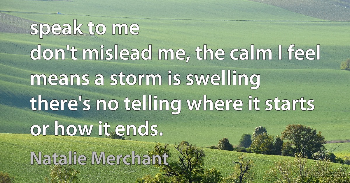 speak to me
don't mislead me, the calm I feel means a storm is swelling
there's no telling where it starts or how it ends. (Natalie Merchant)