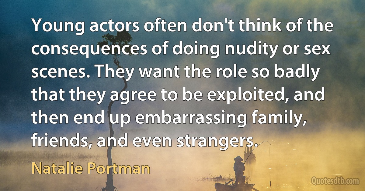 Young actors often don't think of the consequences of doing nudity or sex scenes. They want the role so badly that they agree to be exploited, and then end up embarrassing family, friends, and even strangers. (Natalie Portman)