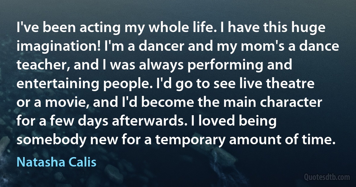 I've been acting my whole life. I have this huge imagination! I'm a dancer and my mom's a dance teacher, and I was always performing and entertaining people. I'd go to see live theatre or a movie, and I'd become the main character for a few days afterwards. I loved being somebody new for a temporary amount of time. (Natasha Calis)