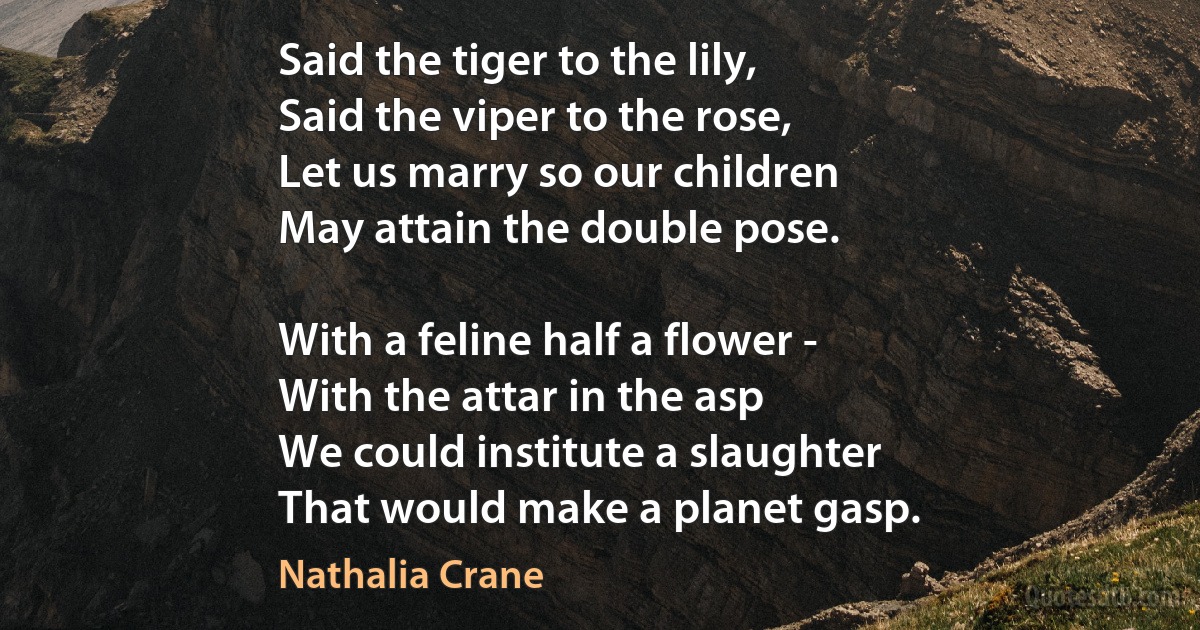 Said the tiger to the lily,
Said the viper to the rose,
Let us marry so our children
May attain the double pose.

With a feline half a flower -
With the attar in the asp
We could institute a slaughter
That would make a planet gasp. (Nathalia Crane)