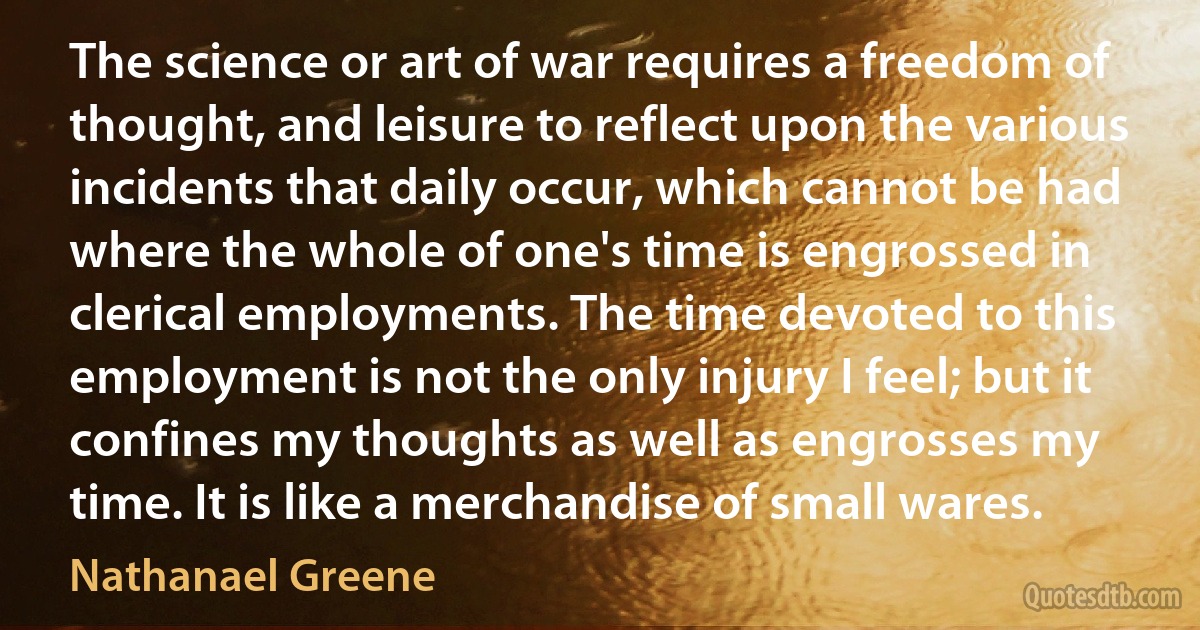 The science or art of war requires a freedom of thought, and leisure to reflect upon the various incidents that daily occur, which cannot be had where the whole of one's time is engrossed in clerical employments. The time devoted to this employment is not the only injury I feel; but it confines my thoughts as well as engrosses my time. It is like a merchandise of small wares. (Nathanael Greene)