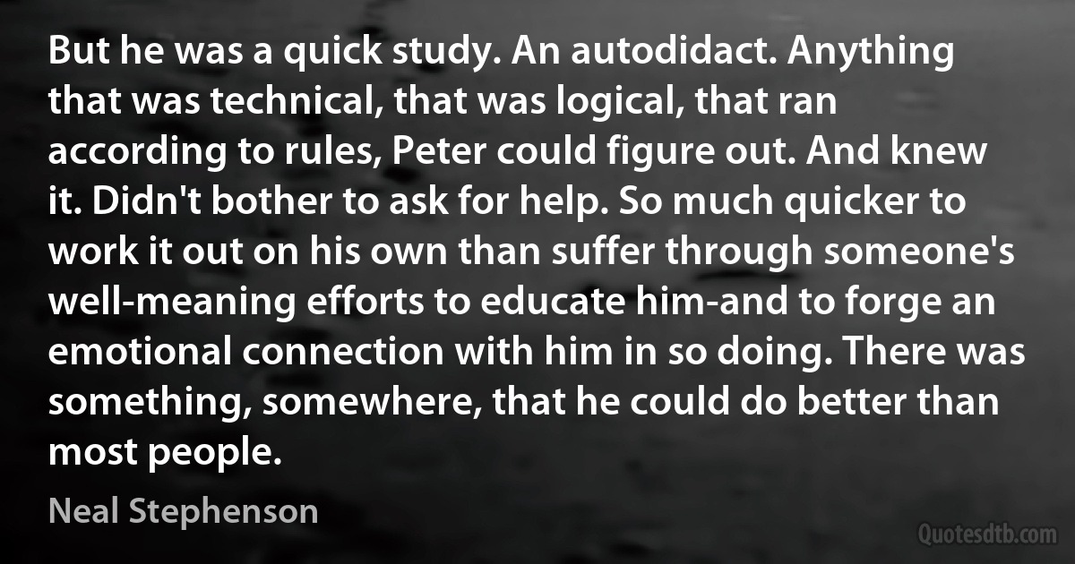 But he was a quick study. An autodidact. Anything that was technical, that was logical, that ran according to rules, Peter could figure out. And knew it. Didn't bother to ask for help. So much quicker to work it out on his own than suffer through someone's well-meaning efforts to educate him-and to forge an emotional connection with him in so doing. There was something, somewhere, that he could do better than most people. (Neal Stephenson)