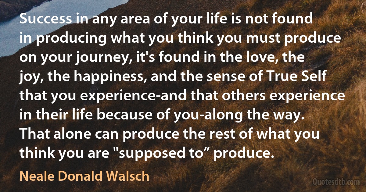 Success in any area of your life is not found in producing what you think you must produce on your journey, it's found in the love, the joy, the happiness, and the sense of True Self that you experience-and that others experience in their life because of you-along the way. That alone can produce the rest of what you think you are "supposed to” produce. (Neale Donald Walsch)