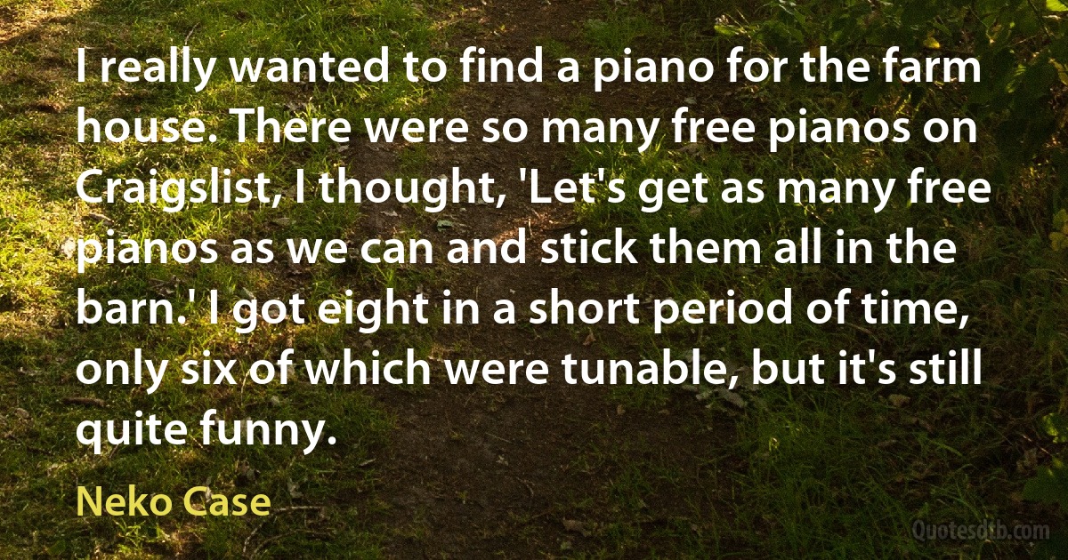 I really wanted to find a piano for the farm house. There were so many free pianos on Craigslist, I thought, 'Let's get as many free pianos as we can and stick them all in the barn.' I got eight in a short period of time, only six of which were tunable, but it's still quite funny. (Neko Case)