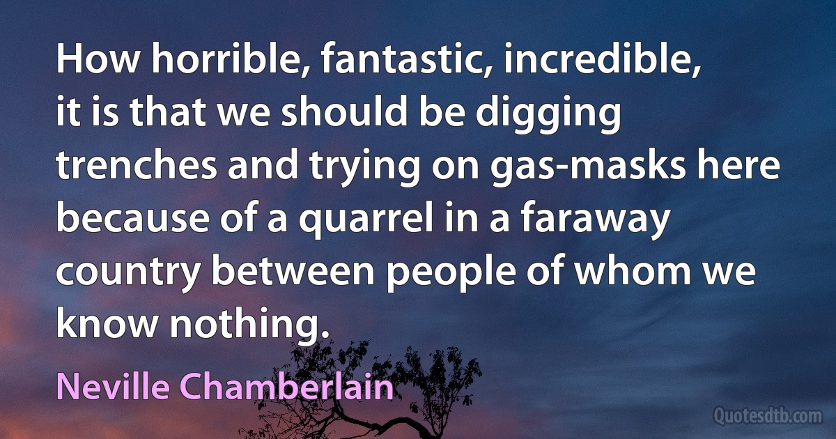 How horrible, fantastic, incredible, it is that we should be digging trenches and trying on gas-masks here because of a quarrel in a faraway country between people of whom we know nothing. (Neville Chamberlain)