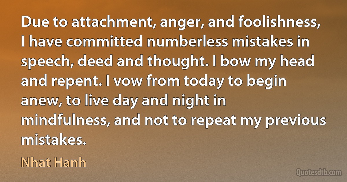 Due to attachment, anger, and foolishness, I have committed numberless mistakes in speech, deed and thought. I bow my head and repent. I vow from today to begin anew, to live day and night in mindfulness, and not to repeat my previous mistakes. (Nhat Hanh)