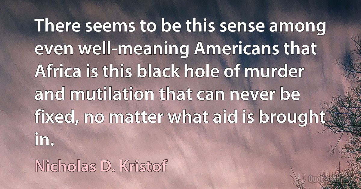 There seems to be this sense among even well-meaning Americans that Africa is this black hole of murder and mutilation that can never be fixed, no matter what aid is brought in. (Nicholas D. Kristof)