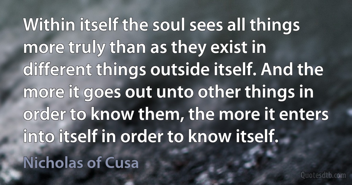 Within itself the soul sees all things more truly than as they exist in different things outside itself. And the more it goes out unto other things in order to know them, the more it enters into itself in order to know itself. (Nicholas of Cusa)