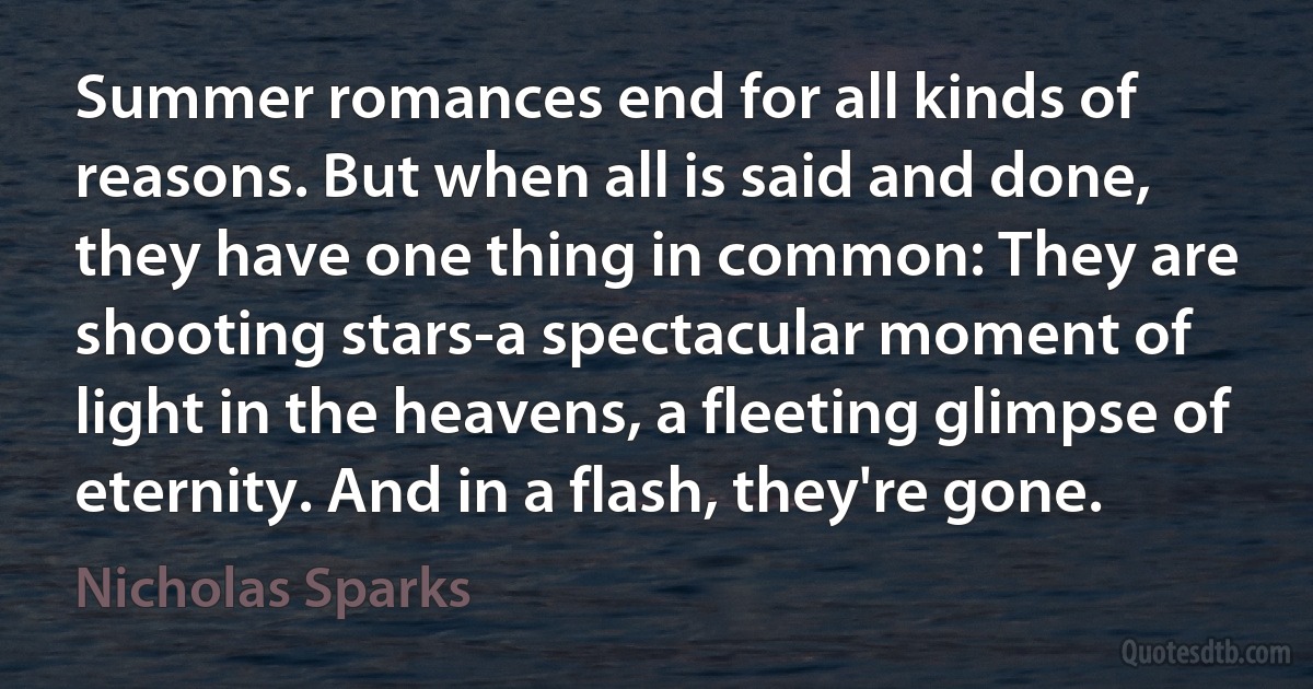 Summer romances end for all kinds of reasons. But when all is said and done, they have one thing in common: They are shooting stars-a spectacular moment of light in the heavens, a fleeting glimpse of eternity. And in a flash, they're gone. (Nicholas Sparks)