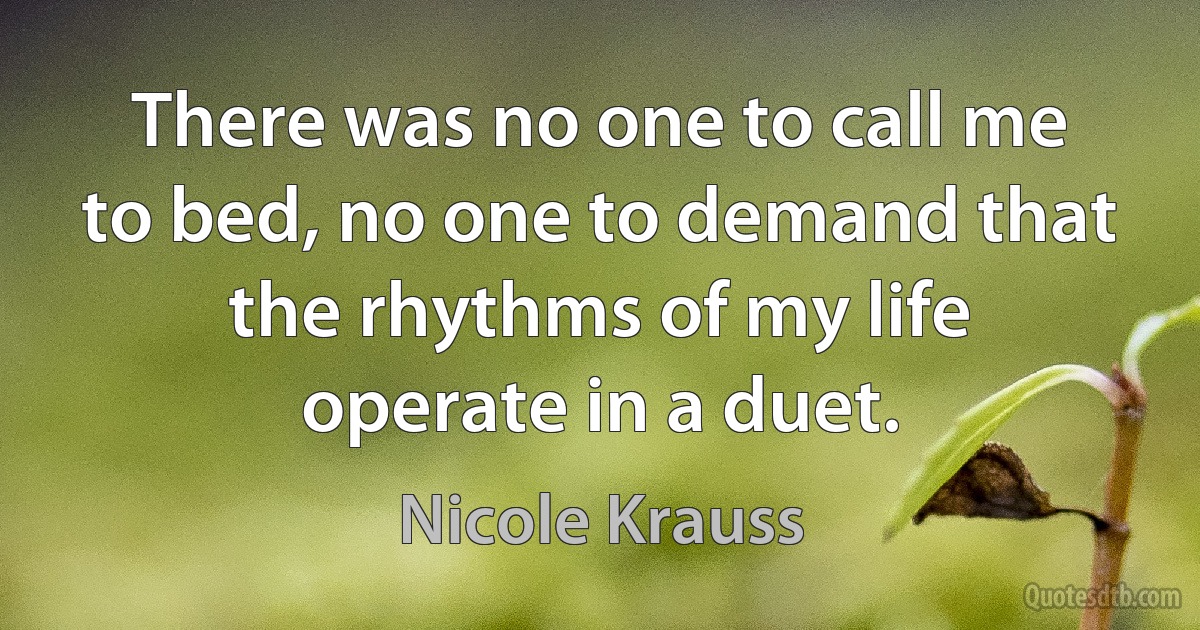 There was no one to call me to bed, no one to demand that the rhythms of my life operate in a duet. (Nicole Krauss)