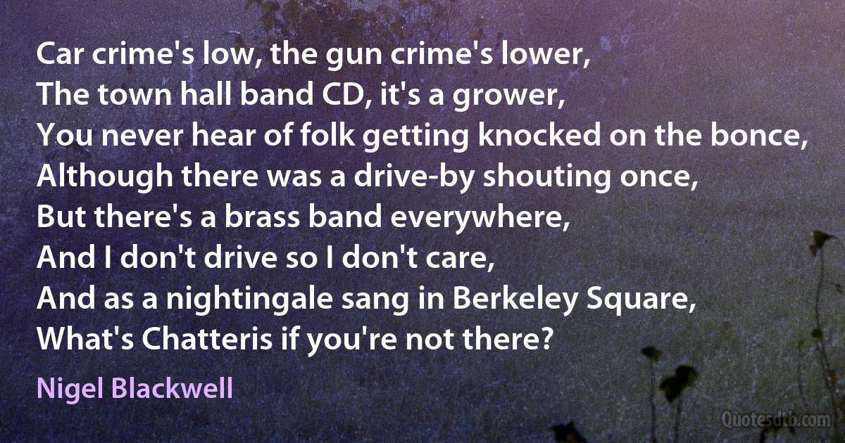 Car crime's low, the gun crime's lower,
The town hall band CD, it's a grower,
You never hear of folk getting knocked on the bonce,
Although there was a drive-by shouting once,
But there's a brass band everywhere,
And I don't drive so I don't care,
And as a nightingale sang in Berkeley Square,
What's Chatteris if you're not there? (Nigel Blackwell)