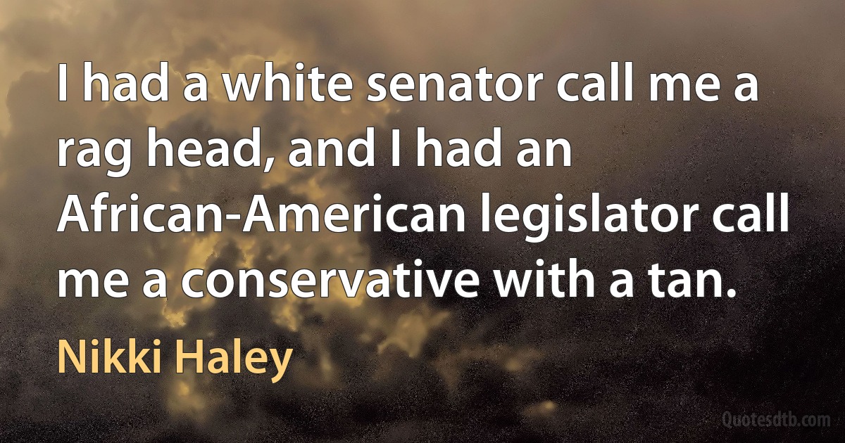 I had a white senator call me a rag head, and I had an African-American legislator call me a conservative with a tan. (Nikki Haley)