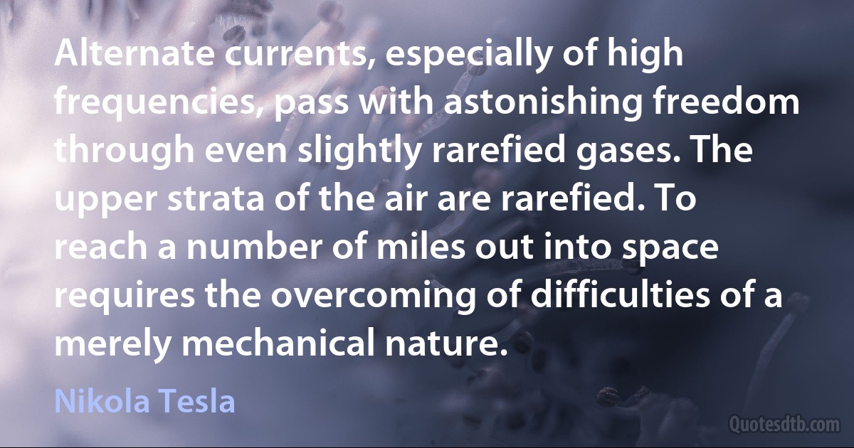 Alternate currents, especially of high frequencies, pass with astonishing freedom through even slightly rarefied gases. The upper strata of the air are rarefied. To reach a number of miles out into space requires the overcoming of difficulties of a merely mechanical nature. (Nikola Tesla)