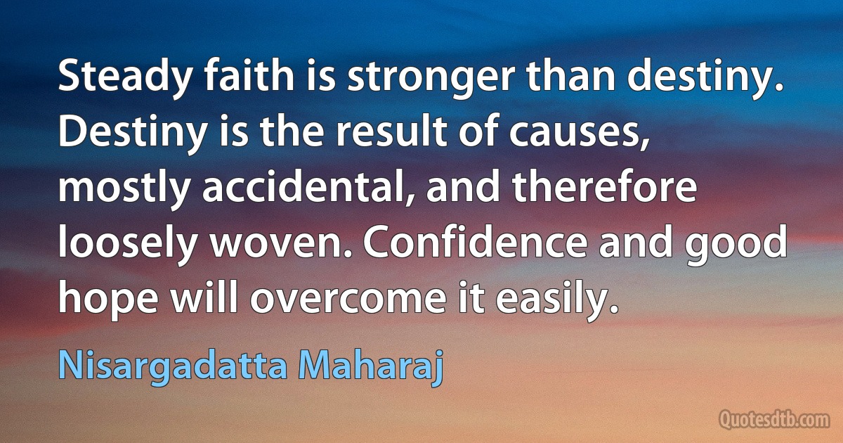 Steady faith is stronger than destiny. Destiny is the result of causes, mostly accidental, and therefore loosely woven. Confidence and good hope will overcome it easily. (Nisargadatta Maharaj)