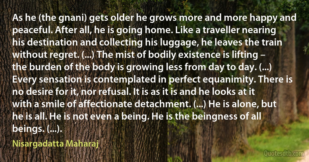 As he (the gnani) gets older he grows more and more happy and peaceful. After all, he is going home. Like a traveller nearing his destination and collecting his luggage, he leaves the train without regret. (...) The mist of bodily existence is lifting – the burden of the body is growing less from day to day. (...) Every sensation is contemplated in perfect equanimity. There is no desire for it, nor refusal. It is as it is and he looks at it with a smile of affectionate detachment. (...) He is alone, but he is all. He is not even a being. He is the beingness of all beings. (...). (Nisargadatta Maharaj)