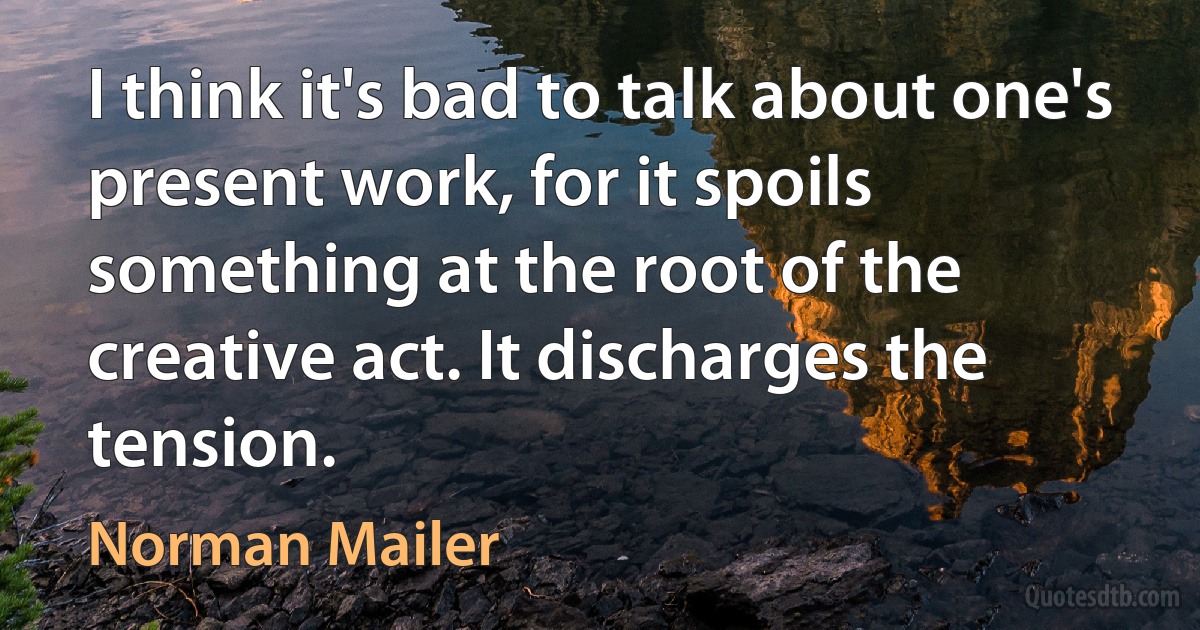 I think it's bad to talk about one's present work, for it spoils something at the root of the creative act. It discharges the tension. (Norman Mailer)