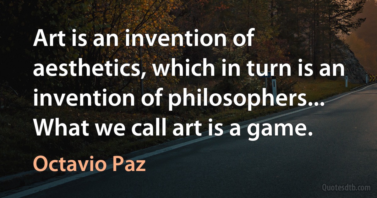 Art is an invention of aesthetics, which in turn is an invention of philosophers... What we call art is a game. (Octavio Paz)