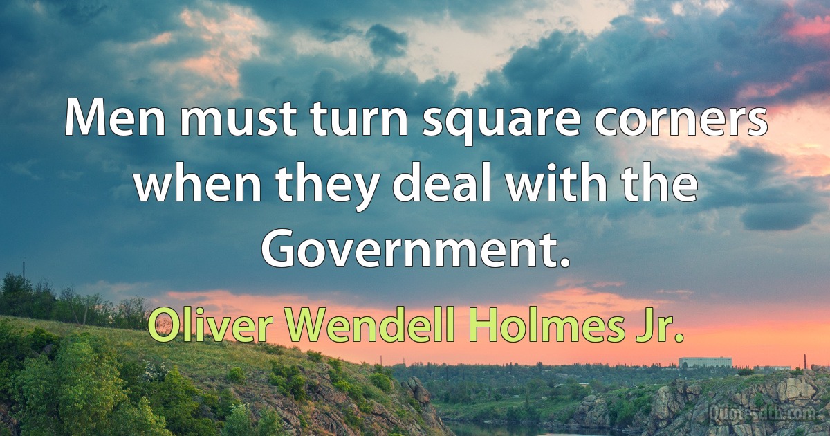 Men must turn square corners when they deal with the Government. (Oliver Wendell Holmes Jr.)