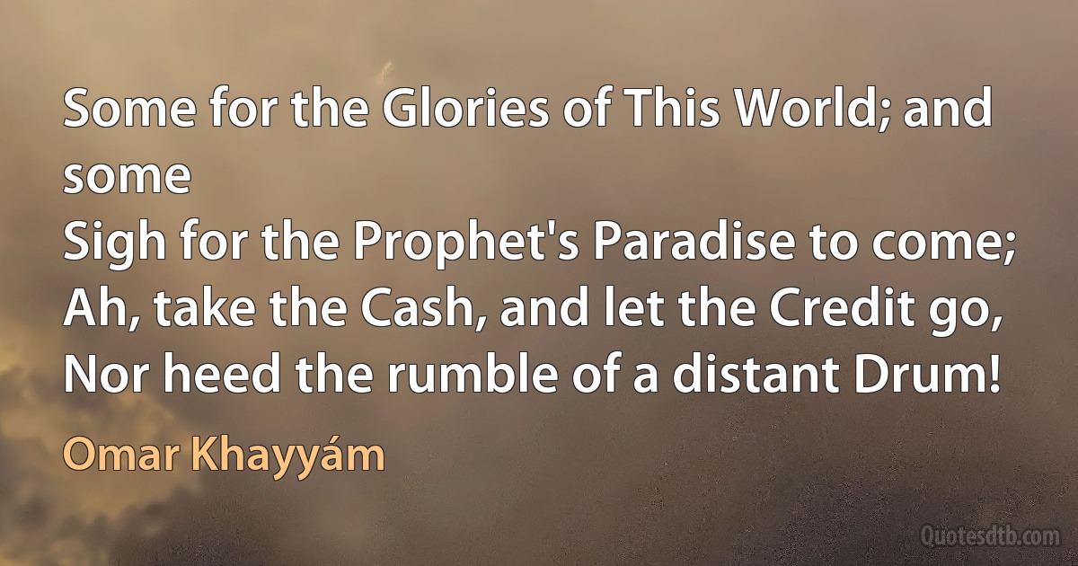 Some for the Glories of This World; and some
Sigh for the Prophet's Paradise to come;
Ah, take the Cash, and let the Credit go,
Nor heed the rumble of a distant Drum! (Omar Khayyám)