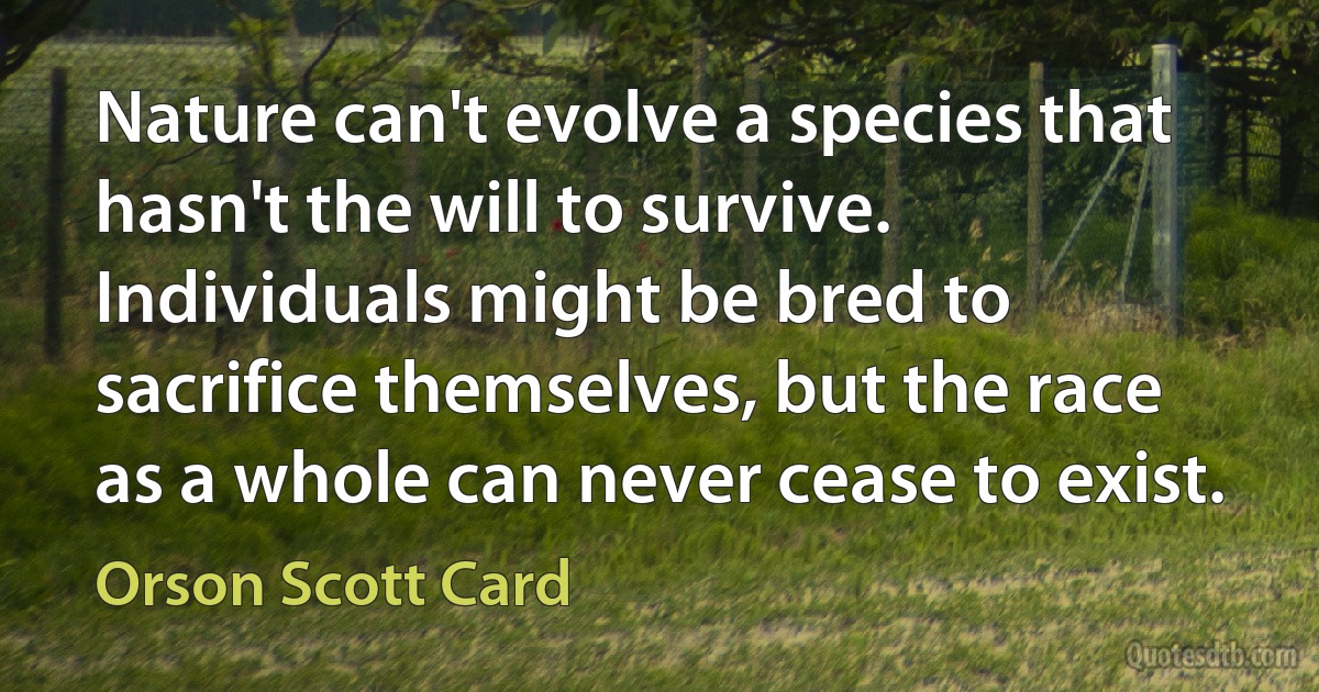 Nature can't evolve a species that hasn't the will to survive. Individuals might be bred to sacrifice themselves, but the race as a whole can never cease to exist. (Orson Scott Card)