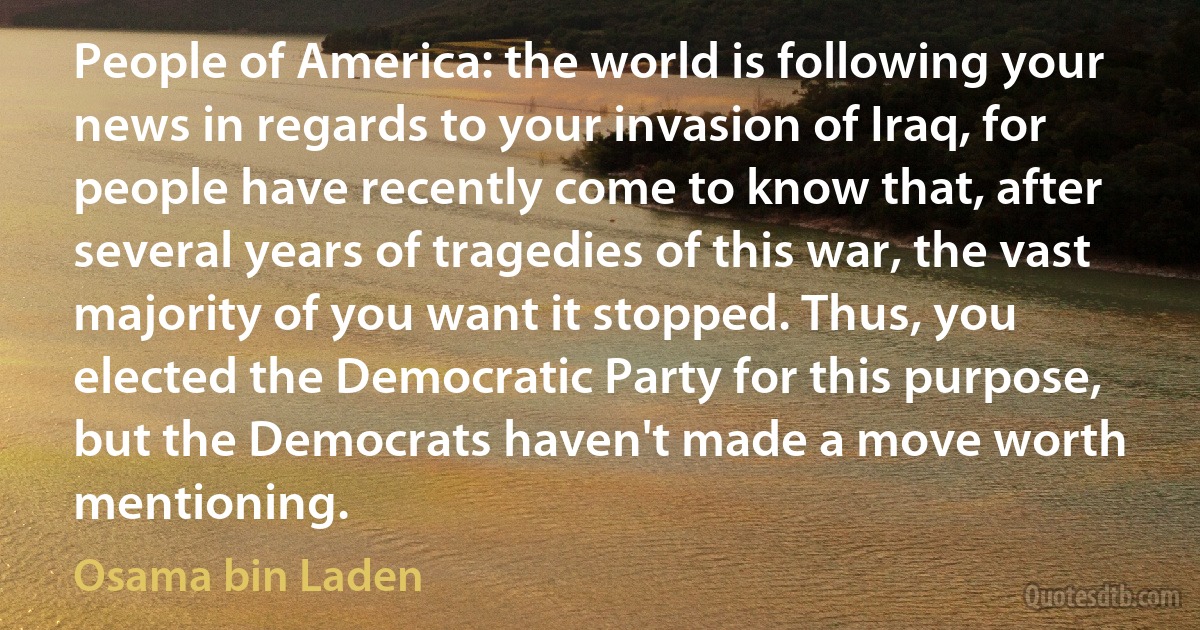 People of America: the world is following your news in regards to your invasion of Iraq, for people have recently come to know that, after several years of tragedies of this war, the vast majority of you want it stopped. Thus, you elected the Democratic Party for this purpose, but the Democrats haven't made a move worth mentioning. (Osama bin Laden)