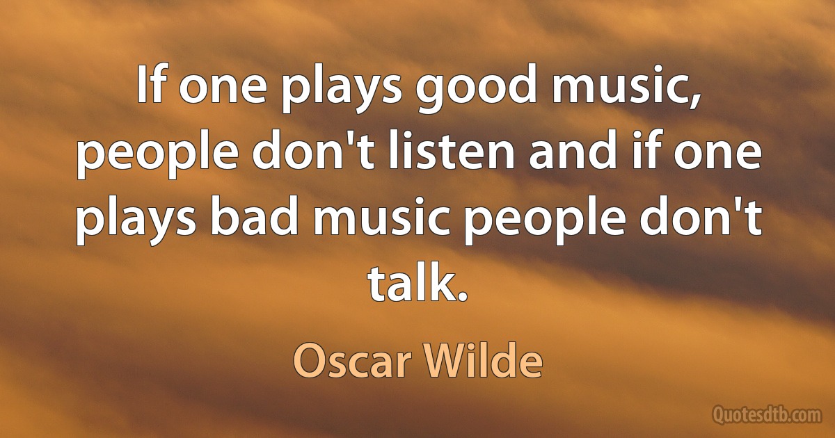 If one plays good music, people don't listen and if one plays bad music people don't talk. (Oscar Wilde)