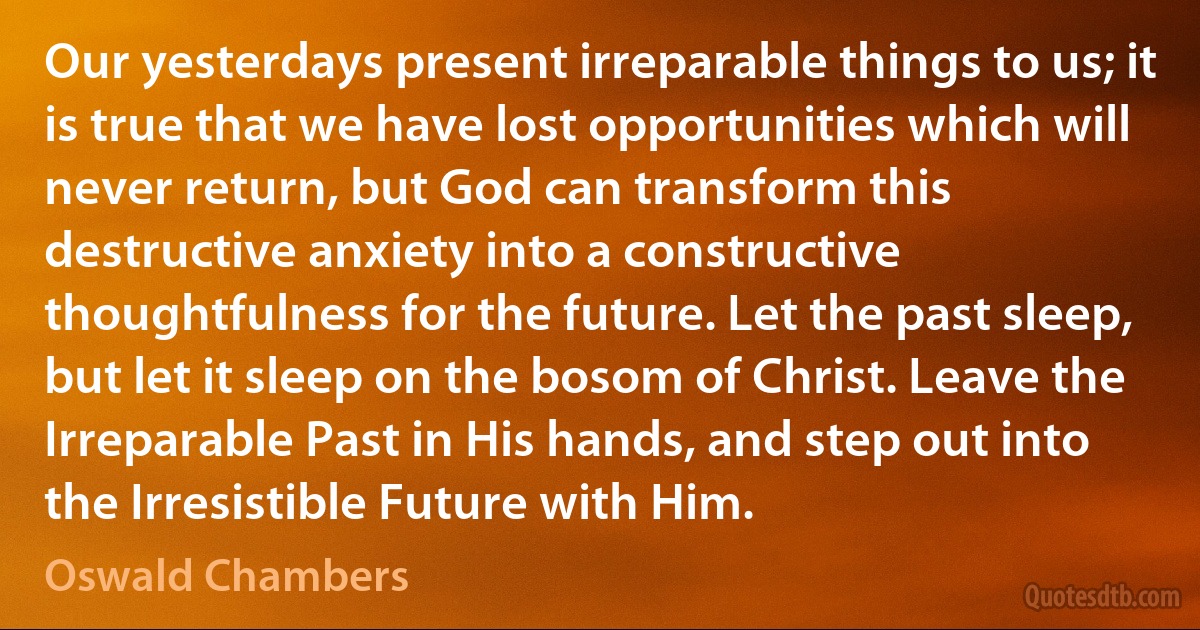 Our yesterdays present irreparable things to us; it is true that we have lost opportunities which will never return, but God can transform this destructive anxiety into a constructive thoughtfulness for the future. Let the past sleep, but let it sleep on the bosom of Christ. Leave the Irreparable Past in His hands, and step out into the Irresistible Future with Him. (Oswald Chambers)