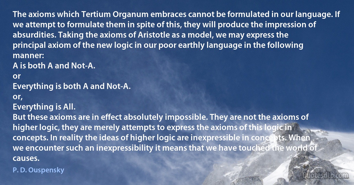 The axioms which Tertium Organum embraces cannot be formulated in our language. If we attempt to formulate them in spite of this, they will produce the impression of absurdities. Taking the axioms of Aristotle as a model, we may express the principal axiom of the new logic in our poor earthly language in the following manner:
A is both A and Not-A.
or
Everything is both A and Not-A.
or,
Everything is All.
But these axioms are in effect absolutely impossible. They are not the axioms of higher logic, they are merely attempts to express the axioms of this logic in concepts. In reality the ideas of higher logic are inexpressible in concepts. When we encounter such an inexpressibility it means that we have touched the world of causes. (P. D. Ouspensky)