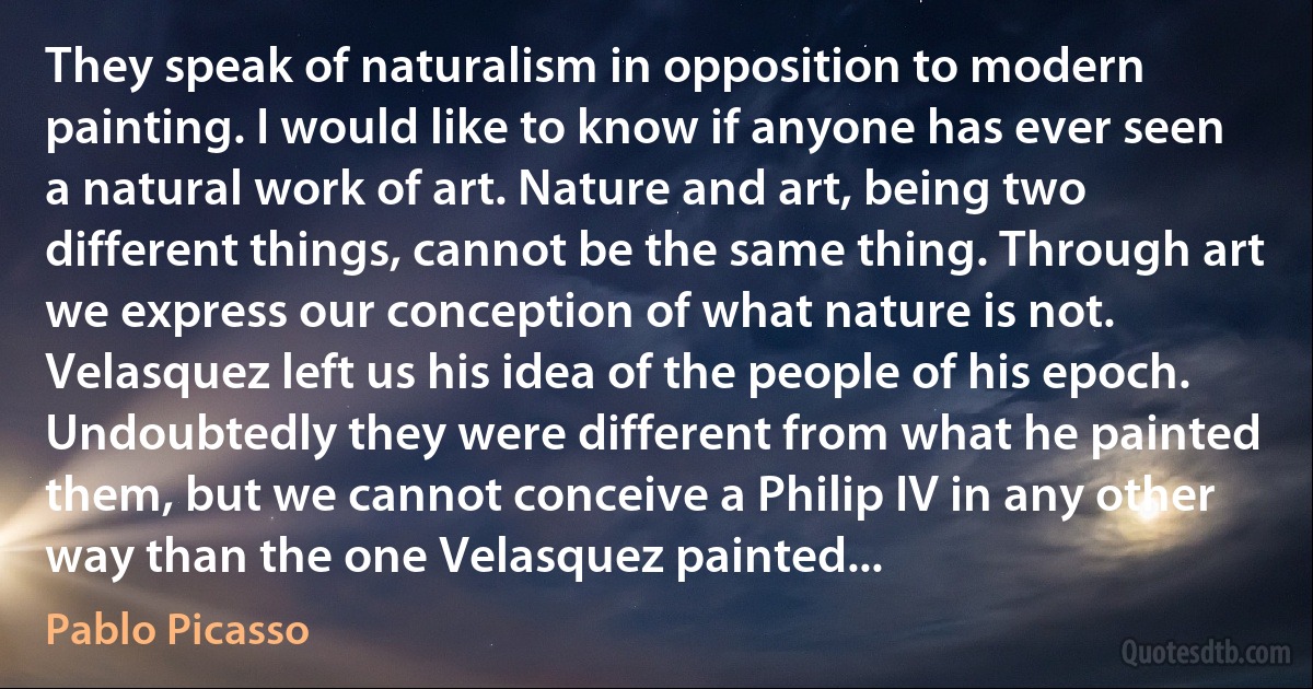 They speak of naturalism in opposition to modern painting. I would like to know if anyone has ever seen a natural work of art. Nature and art, being two different things, cannot be the same thing. Through art we express our conception of what nature is not. Velasquez left us his idea of the people of his epoch. Undoubtedly they were different from what he painted them, but we cannot conceive a Philip IV in any other way than the one Velasquez painted... (Pablo Picasso)