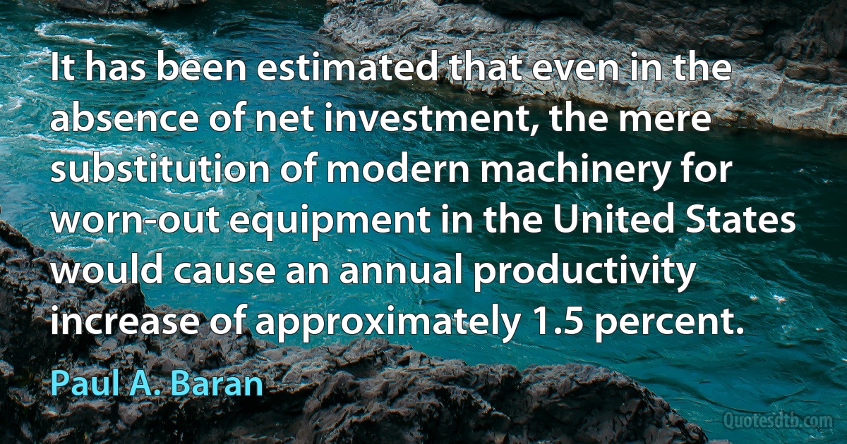 It has been estimated that even in the absence of net investment, the mere substitution of modern machinery for worn-out equipment in the United States would cause an annual productivity increase of approximately 1.5 percent. (Paul A. Baran)