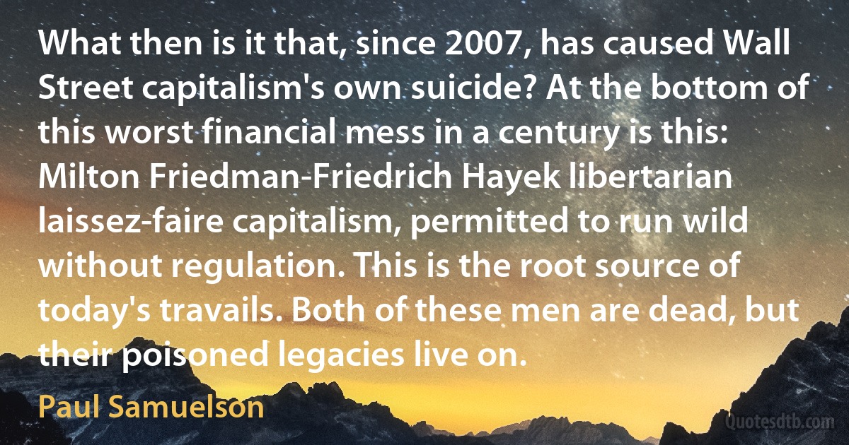 What then is it that, since 2007, has caused Wall Street capitalism's own suicide? At the bottom of this worst financial mess in a century is this: Milton Friedman-Friedrich Hayek libertarian laissez-faire capitalism, permitted to run wild without regulation. This is the root source of today's travails. Both of these men are dead, but their poisoned legacies live on. (Paul Samuelson)