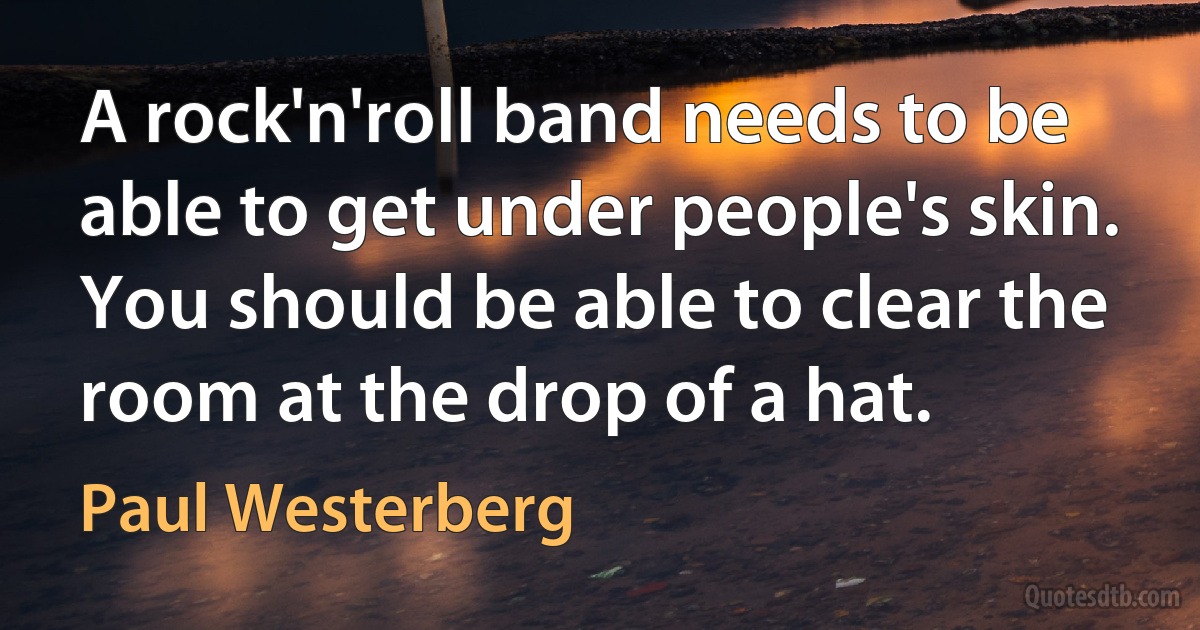 A rock'n'roll band needs to be able to get under people's skin. You should be able to clear the room at the drop of a hat. (Paul Westerberg)